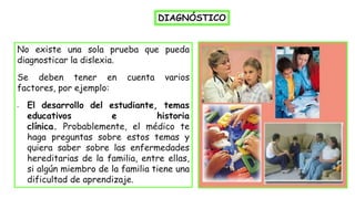 No existe una sola prueba que pueda
diagnosticar la dislexia.
Se deben tener en cuenta varios
factores, por ejemplo:
• El desarrollo del estudiante, temas
educativos e historia
clínica. Probablemente, el médico te
haga preguntas sobre estos temas y
quiera saber sobre las enfermedades
hereditarias de la familia, entre ellas,
si algún miembro de la familia tiene una
dificultad de aprendizaje.
DIAGNÓSTICO
 