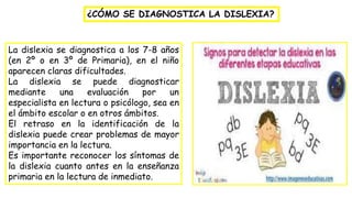 ¿CÓMO SE DIAGNOSTICA LA DISLEXIA?
La dislexia se diagnostica a los 7-8 años
(en 2º o en 3º de Primaria), en el niño
aparecen claras dificultades.
La dislexia se puede diagnosticar
mediante una evaluación por un
especialista en lectura o psicólogo, sea en
el ámbito escolar o en otros ámbitos.
El retraso en la identificación de la
dislexia puede crear problemas de mayor
importancia en la lectura.
Es importante reconocer los síntomas de
la dislexia cuanto antes en la enseñanza
primaria en la lectura de inmediato.
 