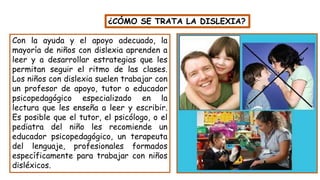 Con la ayuda y el apoyo adecuado, la
mayoría de niños con dislexia aprenden a
leer y a desarrollar estrategias que les
permitan seguir el ritmo de las clases.
Los niños con dislexia suelen trabajar con
un profesor de apoyo, tutor o educador
psicopedagógico especializado en la
lectura que les enseña a leer y escribir.
Es posible que el tutor, el psicólogo, o el
pediatra del niño les recomiende un
educador psicopedagógico, un terapeuta
del lenguaje, profesionales formados
específicamente para trabajar con niños
disléxicos.
¿CÓMO SE TRATA LA DISLEXIA?
 