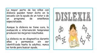 La mayor parte de los niños con
dislexia pueden tener éxito en la
escuela con la ayuda de un tutor o de
un programa de enseñanza
especializado.
Aunque la dislexia no tiene cura, la
evaluación e intervención tempranas
producen los mejores resultados.
La dislexia no se diagnostica durante
años y permanece sin ser
identificada hasta la adultez, nunca
es tarde para buscar ayuda.
 