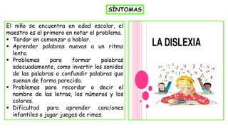 SÍNTOMAS
El niño se encuentra en edad escolar, el
maestro es el primero en notar el problema.
▪ Tardar en comenzar a hablar.
▪ Aprender palabras nuevas a un ritmo
lento.
▪ Problemas para formar palabras
adecuadamente, como invertir los sonidos
de las palabras o confundir palabras que
suenan de forma parecida.
▪ Problemas para recordar o decir el
nombre de las letras, los números y los
colores.
▪ Dificultad para aprender canciones
infantiles o jugar juegos de rimas.
 