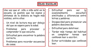EDAD ESCOLAR
Una vez que el niño o niña esté en la
escuela, es posible que los signos y
síntomas de la dislexia se hagan más
visibles, entre ellos:
• Un nivel de lectura muy por debajo
del que se espera para la edad.
• Problemas para procesar y
comprender lo que escucha.
• Dificultad para encontrar la palabra
correcta.
• Problemas para recordar secuencias
de cosas.
• Dificultad para ver (y
ocasionalmente escuchar)
similitudes y diferencias entre
letras y palabras.
• Incapacidad para pronunciar una
palabra desconocida.
• Dificultad para deletrear.
• Tardar más tiempo del habitual
en completar tareas que
conllevan leer o escribir.
• Evitar actividades que conllevan
leer.
 