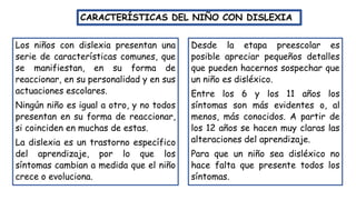 Los niños con dislexia presentan una
serie de características comunes, que
se manifiestan, en su forma de
reaccionar, en su personalidad y en sus
actuaciones escolares.
Ningún niño es igual a otro, y no todos
presentan en su forma de reaccionar,
si coinciden en muchas de estas.
La dislexia es un trastorno específico
del aprendizaje, por lo que los
síntomas cambian a medida que el niño
crece o evoluciona.
CARACTERÍSTICAS DEL NIÑO CON DISLEXIA
Desde la etapa preescolar es
posible apreciar pequeños detalles
que pueden hacernos sospechar que
un niño es disléxico.
Entre los 6 y los 11 años los
síntomas son más evidentes o, al
menos, más conocidos. A partir de
los 12 años se hacen muy claras las
alteraciones del aprendizaje.
Para que un niño sea disléxico no
hace falta que presente todos los
síntomas.
 