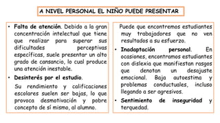 • Falta de atención. Debido a la gran
concentración intelectual que tiene
que realizar para superar sus
dificultades perceptivas
específicas, suele presentar un alto
grado de cansancio, lo cual produce
una atención inestable.
• Desinterés por el estudio.
Su rendimiento y calificaciones
escolares suelen ser bajas, lo que
provoca desmotivación y pobre
concepto de sí mismo, al alumno.
A NIVEL PERSONAL EL NIÑO PUEDE PRESENTAR
Puede que encontremos estudiantes
muy trabajadores que no ven
resultados a su esfuerzo.
• Inadaptación personal. En
ocasiones, encontramos estudiantes
con dislexia que manifiestan rasgos
que denotan un desajuste
emocional. Baja autoestima y
problemas conductuales, incluso
llegando a ser agresivos.
• Sentimiento de inseguridad y
terquedad.
 