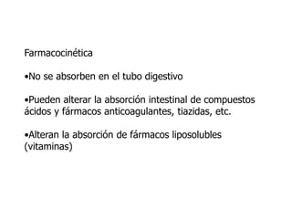 Farmacocinética
•No se absorben en el tubo digestivo
•Pueden alterar la absorción intestinal de compuestos
ácidos y fármacos anticoagulantes, tiazidas, etc.
•Alteran la absorción de fármacos liposolubles
(vitaminas)
 