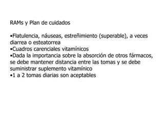 RAMs y Plan de cuidados
•Flatulencia, náuseas, estreñimiento (superable), a veces
diarrea o esteatorrea
•Cuadros carenciales vitamínicos
•Dada la importancia sobre la absorción de otros fármacos,
se debe mantener distancia entre las tomas y se debe
suministrar suplemento vitamínico
•1 a 2 tomas diarias son aceptables
 
