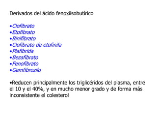 Derivados del ácido fenoxiisobutírico
•Clofibrato
•Etofibrato
•Binifibrato
•Clofibrato de etofinila
•Plafibrida
•Bezafibrato
•Fenofibrato
•Gemfibrozilo
•Reducen principalmente los triglicéridos del plasma, entre
el 10 y el 40%, y en mucho menor grado y de forma más
inconsistente el colesterol
 