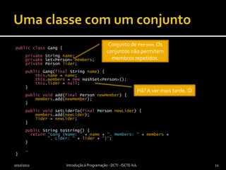 Uma classe com um conjuntopublicclass Gang {privateStringname;privateSet<Person> members;privatePersonlider;public Gang(finalStringname) {this.name=name;this.members= newHashSet<Person>();this.lider = null;    }publicvoidadd(finalPersonnewMember) {members.add(newMember);    }publicvoidsetLiderTo(finalPersonnewLider) {members.add(newLider);lider = newLider;    }publicStringtoString() { return"Gang {Name: " + name + ", Members: " + members + ", Lider: " + lider + "}";    }    …}2010/2011Introdução à Programação - DCTI - ISCTE-IUL12Conjunto de Person. Os conjuntos não permitem membros repetidos.Hã? A ver mais tarde. 