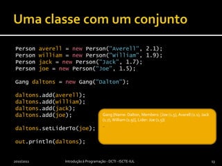 Uma classe com um conjuntoPerson averell = new Person("Averell", 2.1);Person william = new Person("William", 1.9);Person jack = new Person("Jack", 1.7);Person joe = new Person("Joe", 1.5);Gang daltons = new Gang("Dalton");daltons.add(averell);daltons.add(william);daltons.add(jack);daltons.add(joe);daltons.setLiderTo(joe);out.println(daltons);2010/2011Introdução à Programação - DCTI - ISCTE-IUL13_Gang {Name: Dalton, Members: [Joe (1.5), Avarell (2.1), Jack (1.7), William (1.9)], Lider: Joe (1.5)}_