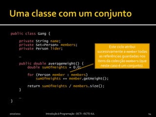 Uma classe com um conjuntopublicclass Gang {privateStringname;privateSet<Person> members;privatePersonlider;    …publicdoubleaverageHeight() {doublesumOfHeights = 0.0;for (Person member : members)sumOfHeights += member.getHeight();        return sumOfHeights / members.size();    }    …}2010/2011Introdução à Programação - DCTI - ISCTE-IUL14Este ciclo atribui sucessivamente a member todas as referências guardadas nos itens da colecção members (que neste caso é um conjunto).