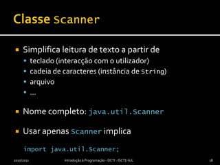 Classe ScannerSimplifica leitura de texto a partir deteclado (interacção com o utilizador)cadeia de caracteres (instância de String)arquivo…Nome completo: java.util.ScannerUsar apenas Scanner implicaimportjava.util.Scanner;2010/2011Introdução à Programação - DCTI - ISCTE-IUL18