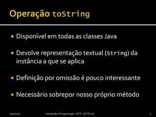 OperaçãotoStringDisponível em todas as classes JavaDevolve representação textual (String) da instância a que se aplicaDefinição por omissão é pouco interessanteNecessário sobrepor nosso próprio método2010/2011Introdução à Programação - DCTI - ISCTE-IUL3