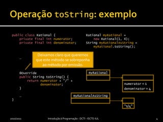 Operação toString: exemplopublicclassRational {privatefinalintnumerator;privatefinalintdenominator;    …@OverridepublicStringtoString() {returnnumerator + "/" +denominator;    }    …}Rational myRational =new Rational(1, 4);String myRationalAsString = myRational.toString();2010/2011Introdução à Programação - DCTI - ISCTE-IUL4myRationalmyRationalAsStringDeixamos claro que queremos que este método se sobreponha ao método por omissão.numerator = 1denominator = 4“1/4”