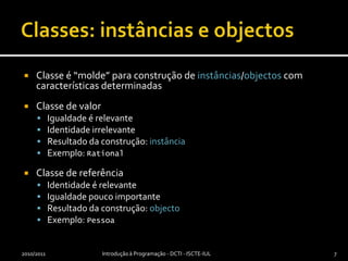 Classes: instâncias e objectosClasse é “molde” para construção de instâncias/objectos com características determinadasClasse de valorIgualdade é relevanteIdentidade irrelevanteResultado da construção: instânciaExemplo: RationalClasse de referênciaIdentidade é relevanteIgualdade pouco importanteResultado da construção: objectoExemplo: Pessoa2010/2011Introdução à Programação - DCTI - ISCTE-IUL7