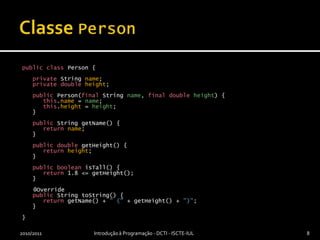 Classe PersonpublicclassPerson {privateStringname;privatedoubleheight;publicPerson(finalStringname, finaldoubleheight) {this.name=name;this.height= height;   }publicStringgetName() {returnname;   }publicdoublegetHeight() {returnheight;   }publicbooleanisTall() {return 1.8 <= getHeight();   }@OverridepublicStringtoString() {returngetName() + " (" + getHeight() + ")";   }}2010/2011Introdução à Programação - DCTI - ISCTE-IUL8