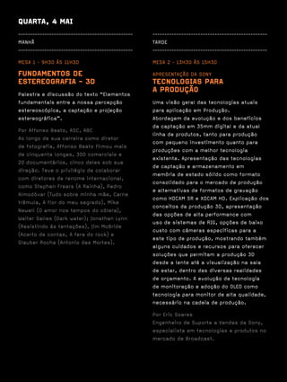 QUARTA, 4 MAI
------------------------------------------------   ------------------------------------------------
MANHÃ                                              TARDE
------------------------------------------------   ------------------------------------------------

MESA 1 · 9H30 ÀS 11H30                             MESA 2 · 13H30 ÀS 15H30

FUNDAMENTOS DE                                     APRESENTAÇÃO DA SONY
ESTEREOGRAFIA - 3D                                 TECNOLOGIAS PARA
Palestra e discussão do texto “Elementos
                                                   A PRODUÇÃO
fundamentais entre a nossa percepção               Uma visão geral das tecnologias atuais
estereoscópica, a captação e projeção              para aplicação em Produção.
estereográfica”.                                   Abordagem da evolução e dos benefícios
                                                   da captação em 35mm digital e da atual
Por Affonso Beato, ASC, ABC
                                                   linha de produtos, tanto para produção
Ao longo de sua carreira como diretor
                                                   com pequeno investimento quanto para
de fotografia, Affonso Beato filmou mais
                                                   produções com a melhor tecnologia
de cinquenta longas, 300 comerciais e
                                                   existente. Apresentação das tecnologias
20 documentários, cinco deles sob sua
                                                   de captação e armazenamento em
direção. Teve o privilégio de colaborar
                                                   memória de estado sólido como formato
com diretores de renome internacional,
                                                   consolidado para o mercado de produção
como Stephen Frears (A Rainha), Pedro
                                                   e alternativas de formatos de gravação
Almodóvar (Tudo sobre minha mãe, Carne
                                                   como HDCAM SR e XDCAM HD. Explicação dos
trêmula, A flor do meu segredo), Mike
                                                   conceitos da produção 3D, apresentação
Newell (O amor nos tempos do cólera),
                                                   das opções de alta performance com
Walter Salles (Dark water); Jonathan Lynn
                                                   uso de sistemas de RIG, opções de baixo
(Resistindo às tentações), Jim McBride
                                                   custo com câmeras específicas para a
(Acerto de contas, A fera do rock) e
                                                   este tipo de produção, mostrando também
Glauber Rocha (Antonio das Mortes).
                                                   alguns cuidados e recursos para oferecer
                                                   soluções que permitam a produção 3D
                                                   desde a lente até a visualização na sala
                                                   de estar, dentro das diversas realidades
                                                   de orçamento. A evolução da tecnologia
                                                   de monitoração e adoção do OLED como
                                                   tecnologia para monitor de alta qualidade,
                                                   necessário na cadeia de produção.

                                                   Por Eric Soares
                                                   Engenheiro de Suporte a Vendas da Sony,
                                                   especialista em tecnologias e produtos no
                                                   mercado de Broadcast.
 