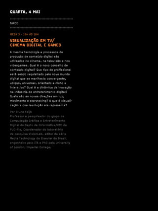 QUARTA, 4 MAI
------------------------------------------------
TARDE
------------------------------------------------

MESA 3 · 16H ÀS 18H

VISUALIZAÇÃO EM TV/
CINEMA DIGITAL E GAMES
A mesma tecnologia e processos de
produção de conteúdo digital são
utilizados no cinema, na televisão e nos
videogames. Qual é o novo conceito de
conteúdo digital? Que tipo de profissional
está sendo requisitado pelo novo mundo
digital que se manifesta convergente,
ubíquo, universal, orientado a nicho e
interativo? Qual é a dinâmica da inovação
na indústria do entretenimento digital?
Quais são as novas direções em luz,
movimento e storytelling? O que é visuali-
zação e que revolução ela representa?

Por Bruno Feijó
Professor e pesquisador do grupo de
Computação Gráfica e Entretenimento
Digital do Depto de Informática/CTC da
PUC-Rio, Coordenador do laboratório
de pesquisa VisionLab, editor da série
Media Technology da Elsevier do Brasil,
engenheiro pelo ITA e PhD pela University
of London, Imperial College.
 