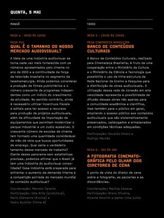 QUINTA, 5 MAI
------------------------------------------------   ------------------------------------------------
MANHÃ                                              TARDE
------------------------------------------------   ------------------------------------------------

MESA 4 · 9H30 ÀS 11H30                             MESA 5 · 13H30 ÀS 15H30

MESA PUC                                           MESA CINEMATECA BRASILEIRA
QUAL É O TAMANHO DO NOSSO                          BANCO DE CONTEÚDOS
MERCADO AUDIOVISUAL?                               CULTURAIS
A ideia de uma indústria audiovisual se            O Banco de Conteúdos Culturais, realizado
torna cada vez mais fortalecida com os             pela Cinemateca Brasileira, é fruto de uma
números apresentados pelo cinema no                cooperação entre o Ministério da Cultura
ano de 2010 e a continuidade da força              e o Ministério da Ciência e Tecnologia que
da televisão brasileira no segmento da             possibilita o uso da infra-estrutura da
teledramaturgia. Ainda podemos considerar          Rede Nacional de Ensino e Pesquisa para
a produção de filmes publicitários e o             a distribuição de obras audiovisuais. A
número crescente de programas indepen-             utilização dessa rede de conexão em alta
dentes como um indício do crescimento              velocidade representa a possibilidade de
da atividade. No sentido contrário, ainda          difusão dessas obras não apenas para
é necessário utilizar incentivos fiscais           a comunidade acadêmica e científica,
e editais para ter acesso a recursos               mas também para o público em geral,
para produção de projetos audiovisuais,            ampliando o acesso público aos conteúdos
além da dificuldade de importação de               audiovisuais que são sistematicamente
equipamentos que permitam modernizar o             preservados, catalogados e armazenados
parque industrial a um custo acessível. O          em condições técnicas adequadas.
crescente número de escolas de cinema
                                                   Participação: Osvaldo Emery e
tem formado uma quantidade considerável
                                                   Rodrigo Mercês
de mão de obra que busca oportunidades
de emprego. Qual seria o verdadeiro
tamanho desse mercado de trabalho?                 MESA 6 · 16H ÀS 18H
Diante desse panorama sem estatísticas
precisas, podemos afirmar que o Brasil já
                                                   A FOTOGRAFIA CINEMATO-
tem uma indústria do audiovisual conso-
                                                   GRÁFICA PELO OLHAR DOS
lidada? Essa indústria está preparada para
                                                   DIRETORES DE CENA
enfrentar o aumento da demanda interna e           O ponto de vista do diretor de cena
a competição acirrada do mercado mundial           sobre a fotografia, as parcerias e as
de conteúdo audiovisual?                           discordâncias.

Coordenação: Marcelo Taranto                       Coordenação: Maritza Caneca
Participação: Iafa Britz (produtora),              Participação: Breno Silveira,
Mario Diamante (Ancine) e                          Vicente Amorim e Walter Lima Junior
Pedro Butcher (Filme B)
 