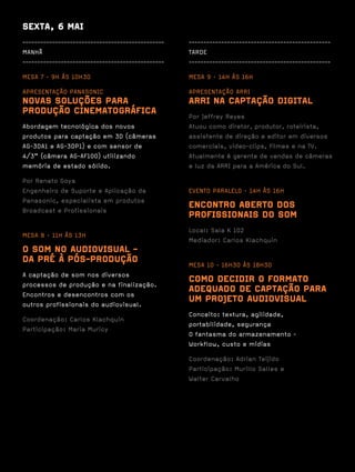 SEXTA, 6 MAI
------------------------------------------------   ------------------------------------------------
MANHÃ                                              TARDE
------------------------------------------------   ------------------------------------------------

MESA 7 · 9H ÀS 10H30                               MESA 9 · 14H ÀS 16H

APRESENTAÇÃO PANASONIC                             APRESENTAÇÃO ARRI
NOVAS SOLUÇÕES PARA                                ARRI NA CAPTAÇÃO DIGITAL
PRODUÇÃO CINEMATOGRÁFICA                           Por Jeffrey Reyes
Abordagem tecnológica dos novos                    Atuou como diretor, produtor, roteirista,
produtos para captação em 3D (câmeras              assistente de direção e editor em diversos
AG-3DA1 e AG-3DP1) e com sensor de                 comerciais, video-clips, filmes e na TV.
4/3” (câmera AG-AF100) utilizando                  Atualmente é gerente de vendas de câmeras
memória de estado sólido.                          e luz da ARRI para a América do Sul.

Por Renato Goya
Engenheiro de Suporte e Aplicação da               EVENTO PARALELO · 14H ÀS 16H
Panasonic, especialista em produtos
Broadcast e Profissionais
                                                   ENCONTRO ABERTO DOS
                                                   PROFISSIONAIS DO SOM
                                                   Local: Sala K 102
MESA 8 · 11H ÀS 13H
                                                   Mediador: Carlos Klachquin
O SOM NO AUDIOVISUAL -
DA PRÉ À PÓS-PRODUÇÃO                              MESA 10 · 16H30 ÀS 18H30
A captação de som nos diversos
processos de produção e na finalização.
                                                   COMO DECIDIR O FORMATO
Encontros e desencontros com os
                                                   ADEQUADO DE CAPTAÇÃO PARA
outros profissionais do audiovisual.
                                                   UM PROJETO AUDIOVISUAL
                                                   Conceito: textura, agilidade,
Coordenação: Carlos Klachquin
                                                   portabilidade, segurança
Participação: Maria Muricy
                                                   O fantasma do armazenamento -
                                                   Workflow, custo e mídias

                                                   Coordenação: Adrian Teijido
                                                   Participação: Murillo Salles e
                                                   Walter Carvalho
 