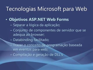Tecnologias Microsoft para Web
• Objetivos ASP.NET Web Forms
– Separar a lógica da aplicação;
– Conjunto de componentes de servidor que se
adequa ao browser;
– Databinding facilitado;
– Trazer o conceito de programação baseada
em eventos para web;
– Compilação e geração de DLL’s
 