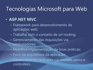 Tecnologias Microsoft para Web
• ASP.NET MVC
– Framework para desenvolvimento de
aplicações web;
– Trabalha com o conceito de url routing;
– Gerenciamento das requisições via
controladores;
– Incentiva implementação de boas práticas;
– Foco na arquitetura da aplicação;
– Gerenciamento realizado via: models, views e
controllers.
 