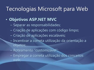 Tecnologias Microsoft para Web
• Objetivos ASP.NET MVC
– Separar as responsabilidades;
– Criação de aplicações com código limpo;
– Criação de aplicações escaláveis;
– Incentivar a correta utilização da orientação a
objetos;
– Roteamento “customizável”;
– Empregar a correta utilização dos conceitos
web;
 