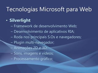 Tecnologias Microsoft para Web
• Silverlight
– Framework de desenvolvimento Web;
– Desenvolvimento de aplicativos RIA;
– Roda nos principais S.Os e navegadores;
– Plugin multi-navegador;
– Animações 2D e 3D;
– Sons, imagens e vídeos;
– Processamento gráfico;
 