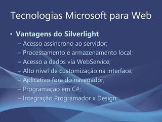 Tecnologias Microsoft para Web
• Vantagens do Silverlight
– Acesso assíncrono ao servidor;
– Processamento e armazenamento local;
– Acesso a dados via WebService;
– Alto nível de customização na interface;
– Aplicativo fora do navegador;
– Programação em C#;
– Integração Programador x Design;
 