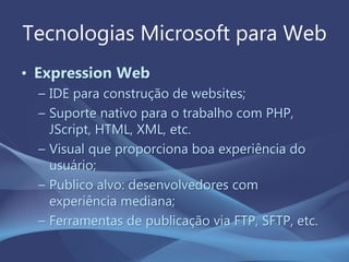 Tecnologias Microsoft para Web
• Expression Web
– IDE para construção de websites;
– Suporte nativo para o trabalho com PHP,
JScript, HTML, XML, etc.
– Visual que proporciona boa experiência do
usuário;
– Publico alvo: desenvolvedores com
experiência mediana;
– Ferramentas de publicação via FTP, SFTP, etc.
 