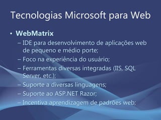 Tecnologias Microsoft para Web
• WebMatrix
– IDE para desenvolvimento de aplicações web
de pequeno e médio porte;
– Foco na experiência do usuário;
– Ferramentas diversas integradas (IIS, SQL
Server, etc.);
– Suporte a diversas linguagens;
– Suporte ao ASP.NET Razor;
– Incentiva aprendizagem de padrões web;
 