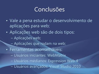 Conclusões
• Vale a pena estudar o desenvolvimento de
aplicações para web;
• Aplicações web são de dois tipos:
– Aplicações web;
– Aplicações que rodam na web;
• Ferramentas aconselháveis:
– Usuários iniciantes: WebMatrix
– Usuários médianos: Expression Web 4
– Usuários avançados: Visual Studio 2010
 