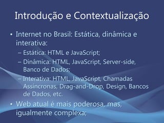 Introdução e Contextualização
• Internet no Brasil: Estática, dinâmica e
interativa:
– Estática: HTML e JavaScript;
– Dinâmica: HTML, JavaScript, Server-side,
Banco de Dados;
– Interativa: HTML, JavaScript, Chamadas
Assíncronas, Drag-and-Drop, Design, Bancos
de Dados, etc.
• Web atual é mais poderosa, mas,
igualmente complexa;
 