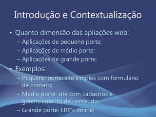 Introdução e Contextualização
• Quanto dimensão das apliações web:
– Aplicações de pequeno porte;
– Aplicações de médio porte;
– Aplicações de grande porte;
• Exemplos:
– Pequeno porte: site simples com formulário
de contato;
– Médio porte: site com cadastros e
gerenciamento de conteúdo;
– Grande porte: ERP’s online;
 