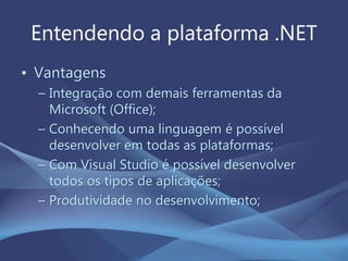 Entendendo a plataforma .NET
• Vantagens
– Integração com demais ferramentas da
Microsoft (Office);
– Conhecendo uma linguagem é possível
desenvolver em todas as plataformas;
– Com Visual Studio é possível desenvolver
todos os tipos de aplicações;
– Produtividade no desenvolvimento;
 