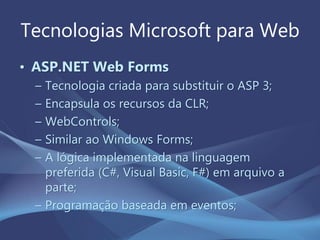 Tecnologias Microsoft para Web
• ASP.NET Web Forms
– Tecnologia criada para substituir o ASP 3;
– Encapsula os recursos da CLR;
– WebControls;
– Similar ao Windows Forms;
– A lógica implementada na linguagem
preferida (C#, Visual Basic, F#) em arquivo a
parte;
– Programação baseada em eventos;
 