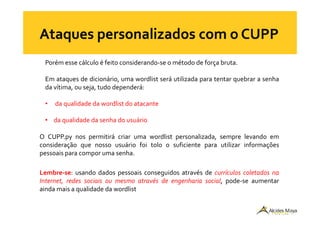 Porém esse cálculo é feito considerando-se o método de força bruta.
Em ataques de dicionário, uma wordlist será utilizada para tentar quebrar a senha
da vítima, ou seja, tudo dependerá:
• da qualidade da wordlist do atacante
• da qualidade da senha do usuário
O CUPP.py nos permitirá criar uma wordlist personalizada, sempre levando em
consideração que nosso usuário foi tolo o suficiente para utilizar informações
pessoais para compor uma senha.
Lembre-se: usando dados pessoais conseguidos através de currículos coletados na
Internet, redes sociais ou mesmo através de engenharia social, pode-se aumentar
ainda mais a qualidade da wordlist
 