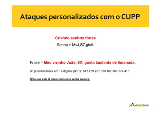 Criando senhas fortes
Senha = MvJ,87,gbdl.
Frase = Meu vizinho João, 87, gosta bastante de limonada.
96 possibilidades em 12 dígitos (9612): 612.709.757.329.767.363.772.416
Note que esta já não é mais uma senha segura.
 