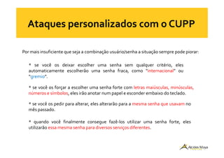Por mais insuficiente que seja a combinação usuário/senha a situação sempre pode piorar:
* se você os deixar escolher uma senha sem qualquer critério, eles
automaticamente escolherão uma senha fraca, como “internacional” ou
“gremio”.“gremio”.
* se você os forçar a escolher uma senha forte com letras maiúsculas, minúsculas,
números e símbolos, eles irão anotar num papel e esconder embaixo do teclado.
* se você os pedir para alterar, eles alterarão para a mesma senha que usavam no
mês passado.
* quando você finalmente consegue fazê-los utilizar uma senha forte, eles
utilizarão essa mesma senha para diversos serviços diferentes.
 