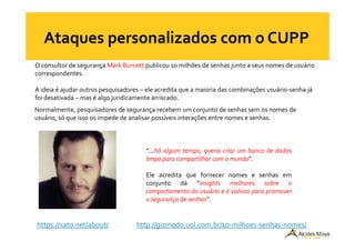 O consultor de segurança Mark Burnett publicou 10 milhões de senhas junto a seus nomes de usuário
correspondentes.
A ideia é ajudar outros pesquisadores – ele acredita que a maioria das combinações usuário-senha já
foi desativada – mas é algo juridicamente arriscado.
Normalmente, pesquisadores de segurança recebem um conjunto de senhas sem os nomes de
usuário, só que isso os impede de analisar possíveis interações entre nomes e senhas.
http://gizmodo.uol.com.br/10-milhoes-senhas-nomes/https://xato.net/about/
“...há algum tempo, queria criar um banco de dados
limpo para compartilhar com o mundo”.
Ele acredita que fornecer nomes e senhas em
conjunto dá “insights melhores sobre o
comportamento do usuário e é valioso para promover
a segurança de senhas”.
 