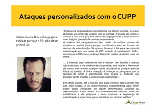 Assim, Burnett se esforça para
explicar porque o FBI não deve
prendê-lo:
“Embora os pesquisadores normalmente só liberem senhas, eu estou
liberando os nomes de usuário com as senhas. A análise de nomes e
senhas é uma área que tem sido muito negligenciada e pode fornecer
mais insights que estudar senhas isoladamente.
A maioria dos pesquisadores tem medo de publicar nomes de
usuários e senhas juntos porque, combinados, eles se tornam um
recurso de autenticação. Se apenas fornecer o link para recursos de
autenticação em um canal de IRC privado é considerado tráfico,
certamente o FBI iria considerar a liberação pública de dados reais umcertamente o FBI iria considerar a liberação pública de dados reais um
crime…
… a intenção aqui certamente não é fraudar, nem facilitar o acesso
não-autorizado a um sistema de computador, nem roubar a identidade
de outros, nem auxiliar qualquer crime ou prejudicar qualquer pessoa
física ou jurídica. A única intenção é avançar as pesquisas com o
objetivo de tornar a autenticação mais segura e, portanto, nos
proteger contra fraudes e acessos não-autorizados…
Em última análise, até o máximo que pude verificar, estas senhas não
são mais válidas, e eu tomei medidas extraordinárias para tornar
esses dados ineficazes em atacar determinados usuários ou
organizações. Estes dados são extremamente valiosos para fins
acadêmicos e de pesquisa e para promover a segurança de
autenticação, e é por isso que eu os liberei em domínio público.”
 