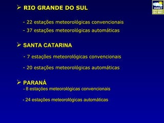  RIO GRANDE DO SUL

 - 22 estações meteorológicas convencionais
 - 37 estações meteorológicas automáticas


 SANTA CATARINA
 - 7 estações meteorológicas convencionais

 - 20 estações meteorológicas automáticas


 PARANÁ
 - 8 estações meteorológicas convencionais

 - 24 estações meteorológicas automáticas
 