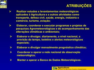 ATRIBUIÇÕES
   Realizar estudos e levantamentos meteorológicos
    aplicados à Agricultura e a outras atividades como
    transporte, defesa civil, saúde, energia, indústria e
    comércio, turismo, aviação;
   Elaborar, coordenar e executar programas e projetos de
    pesquisas Agrometeorológicas e de acompanhamento das
    alterações climáticas e ambientais;
   Elaborar e divulgar, diariamente, a nível nacional, a
    previsão do tempo, boletins e alertas meteorológicos
    especiais;
   Elaborar e divulgar mensalmente prognóstico climático;
   Coordenar e operar a rede nacional de observação
    meteorológica;
   Manter e operar o Banco de Dados Meteorológicos.
 
