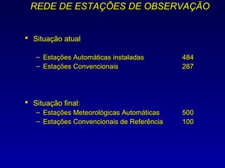 REDE DE ESTAÇÕES DE OBSERVAÇÃO


 Situação atual

   – Estações Automáticas instaladas        484
   – Estações Convencionais                 287




 Situação final:
   – Estações Meteorológicas Automáticas    500
   – Estações Convencionais de Referência   100
 