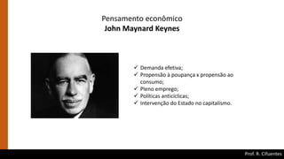 Prof. R. Cifuentes
Pensamento econômico
John Maynard Keynes
 Demanda efetiva;
 Propensão à poupança x propensão ao
consumo;
 Pleno emprego;
 Políticas anticíclicas;
 Intervenção do Estado no capitalismo.
 