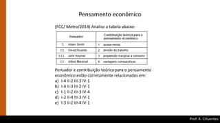 Prof. R. Cifuentes
(FCC/ Metro/2014) Analise a tabela abaixo:
Pensador e contribuição teórica para o pensamento
econômico estão corretamente relacionados em:
a) I-4 II-2 III-3 IV-1
b) I-4 II-3 III-2 IV-1
c) I-1 II-2 III-3 IV-4
d) I-2 II-4 III-3 IV-1
e) I-3 II-2 III-4 IV-1
Pensamento econômico
 