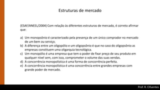 Prof. R. Cifuentes
Estruturas de mercado
(ESAF/ANEEL/2004) Com relação às diferentes estruturas de mercado, é correto afirmar
que:
a) Um monopsônio é caracterizado pela presença de um único comprador no mercado
de um bem ou serviço.
b) A diferença entre um oligopólio e um oligopsônio é que no caso do oligopsônio as
empresas constituem uma oligarquia tecnológica.
c) Um monopólio é uma empresa que tem o poder de fixar preço de seu produto em
qualquer nível sem, com isso, comprometer o volume das suas vendas.
d) A concorrência monopolística é uma forma de concorrência perfeita.
e) A concorrência monopolística é uma concorrência entre grandes empresas com
grande poder de mercado.
 
