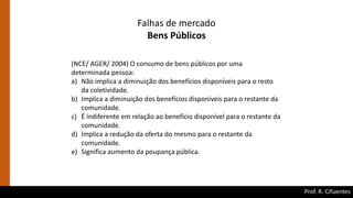 Prof. R. Cifuentes
Falhas de mercado
Bens Públicos
(NCE/ AGER/ 2004) O consumo de bens públicos por uma
determinada pessoa:
a) Não implica a diminuição dos benefícios disponíveis para o resto
da coletividade.
b) Implica a diminuição dos benefícios disponíveis para o restante da
comunidade.
c) É indiferente em relação ao benefício disponível para o restante da
comunidade.
d) Implica a redução da oferta do mesmo para o restante da
comunidade.
e) Significa aumento da poupança pública.
 