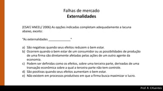 Prof. R. Cifuentes
Falhas de mercado
Externalidades
(ESAF/ ANEEL/ 2006) As opções indicadas completam adequadamente a lacuna
abaixo, exceto:
“As externalidades _____________”
a) São negativas quando seus efeitos reduzem o bem estar.
b) Ocorrem quando o bem estar de um consumidor ou as possibilidades de produção
de uma firma são diretamente afetadas pelas ações de um outro agente da
economia.
c) Podem ser definidas como os efeitos, sobre uma terceira parte, derivadas de uma
transação econômica sobre a qual a terceira parte não tem controle.
d) São positivas quando seus efeitos aumentam o bem estar.
e) Não existem em processos produtivos em que a firma busca maximizar o lucro.
 