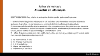 Prof. R. Cifuentes
Falhas de mercado
Assimetria de informação
(ESAF/ ANEEL/ 2006) Com relação às assimetrias de informação, podemos afirmar que:
I – o oferecimento de garantia na compra de um produto é uma maneira de sinalizar a respeito da
qualidade do produto e tentar solucionar a assimetria de informações quanto ao produto.
II – como exemplo de seleção adversa, podemos citar o comportamento dos motoristas que passam a
ser menos cautelosos na escolha dos lugares onde estacionar, aumentado a probabilidade do carro ser
furtado, devido ao fato de possuírem seguro contra furto de carro.
III – o fato de que as pessoas com mais problemas médicos são mais propensas a adquirir seguro saúde
é um exemplo do problema de risco moral.
a) I e II verdadeiras, III falsa
b) I e III falsas, II verdadeira
c) I, II, III verdadeiras
d) I falsa, II e III verdadeiras
e) I verdadeira, II e III falsas
 