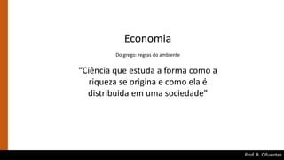 Prof. R. Cifuentes
Economia
Do grego: regras do ambiente
“Ciência que estuda a forma como a
riqueza se origina e como ela é
distribuida em uma sociedade”
 